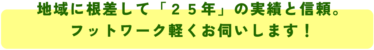 地域に根差して「２５年」の実績と信頼。
フットワーク軽くお伺いします！