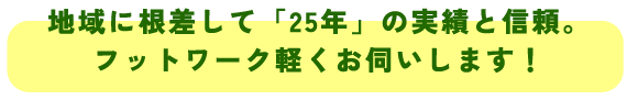 地域に根差して「２５年」の実績と信頼。
フットワーク軽くお伺いします！