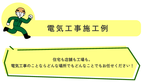 電気工事施工事例 住宅も店舗も工場も。
電気工事のことならどんな場所でもどんなことでもお任せください！