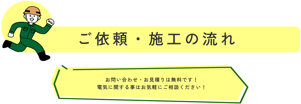 ご依頼・施工の流れ お問い合わせ・お見積りは無料です！
電気に関する事はお気軽にご相談ください！