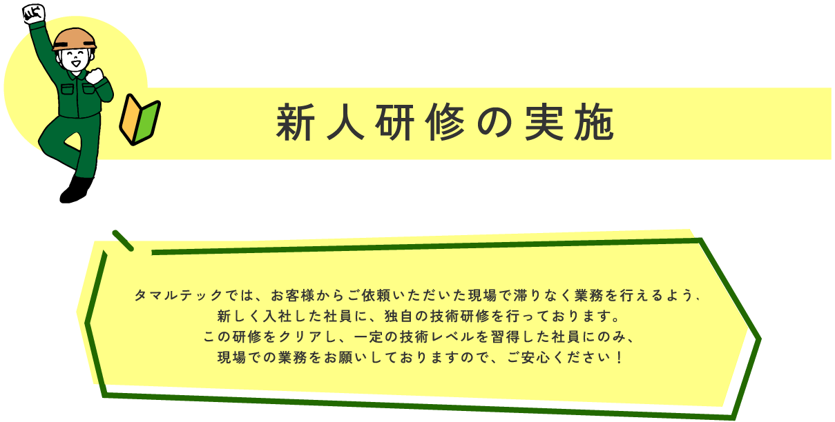 新人研修の実施 マルテックでは、お客様からご依頼いただいた現場で滞りなく業務を行えるよう、
新しく入社した社員に、独自の技術研修を行っております。
この研修をクリアし、一定の技術レベルを習得した社員にのみ、
現場での業務をお願いしておりますので、ご安心ください！