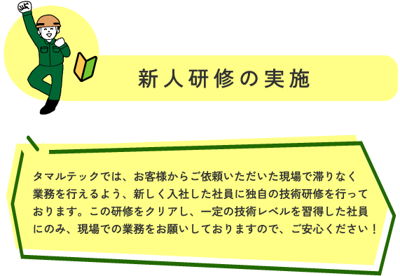 新人研修の実施 マルテックでは、お客様からご依頼いただいた現場で滞りなく業務を行えるよう、
新しく入社した社員に、独自の技術研修を行っております。
この研修をクリアし、一定の技術レベルを習得した社員にのみ、
現場での業務をお願いしておりますので、ご安心ください！