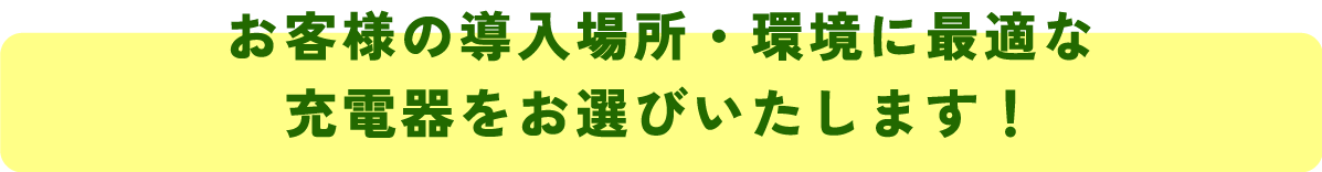 お客様の導入場所・環境に最適な
充電器をお選びいたします！