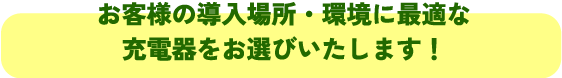 お客様の導入場所・環境に最適な
充電器をお選びいたします！