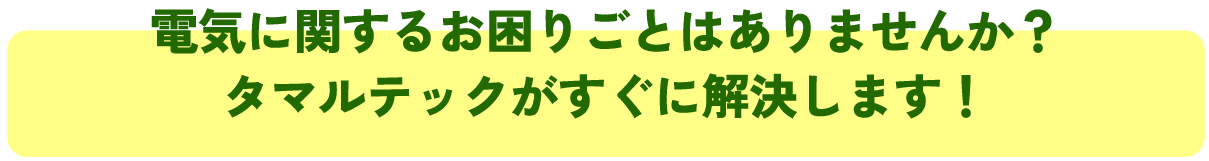 電気に関するお困りごとはありませんか？
タマルテックがすぐに解決します！