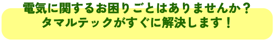 電気に関するお困りごとはありませんか？
タマルテックがすぐに解決します！